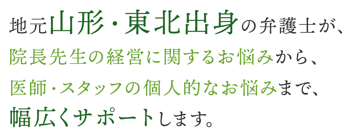 地元山形・東北出身の弁護士が、院長先生の経営に関するお悩みから、医師・スタッフの個人的なお悩みまで、幅広くサポートします。