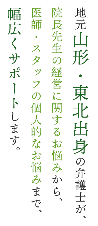 地元山形・東北出身の弁護士が、院長先生の経営に関するお悩みから、医師・スタッフの個人的なお悩みまで、幅広くサポートします。